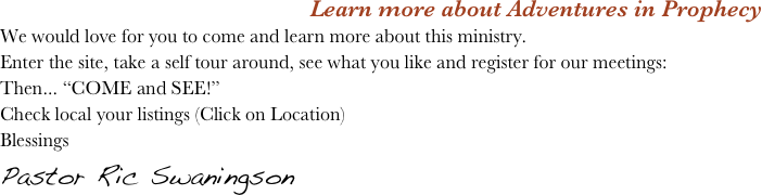 Learn more about Adventures in Prophecy
We would love for you to come and learn more about this ministry. 
Enter the site, take a self tour around, see what you like and register for our meetings: 
Then... “COME and SEE!”
Check local your listings (Click on Location) 
Blessings 
Pastor Ric Swaningson 